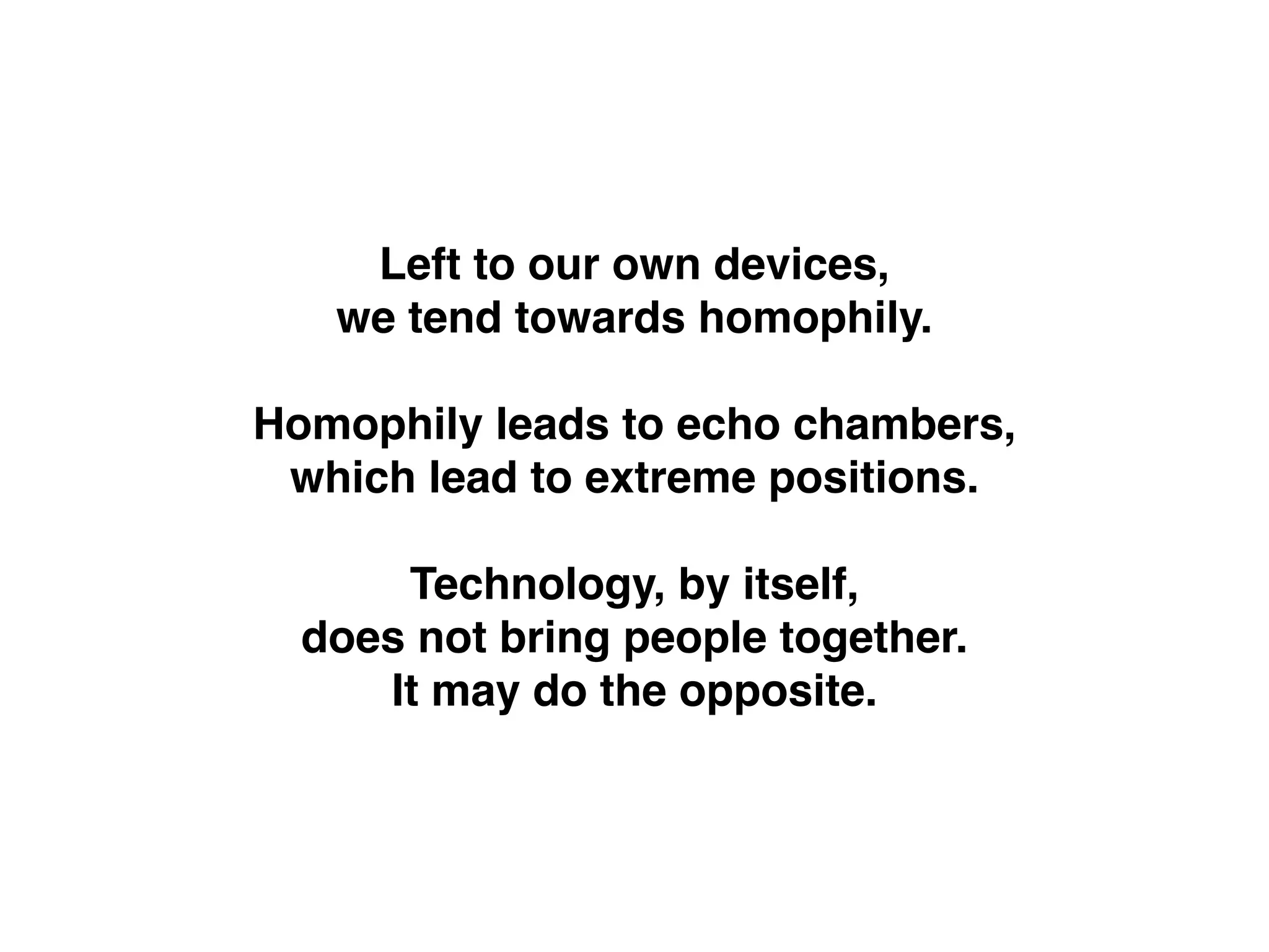 Left to our own devices,!
we tend towards homophily.!
!
Homophily leads to echo chambers,!
which lead to extreme positions.!
!
Technology, by itself, !
does not bring people together. !
It may do the opposite.