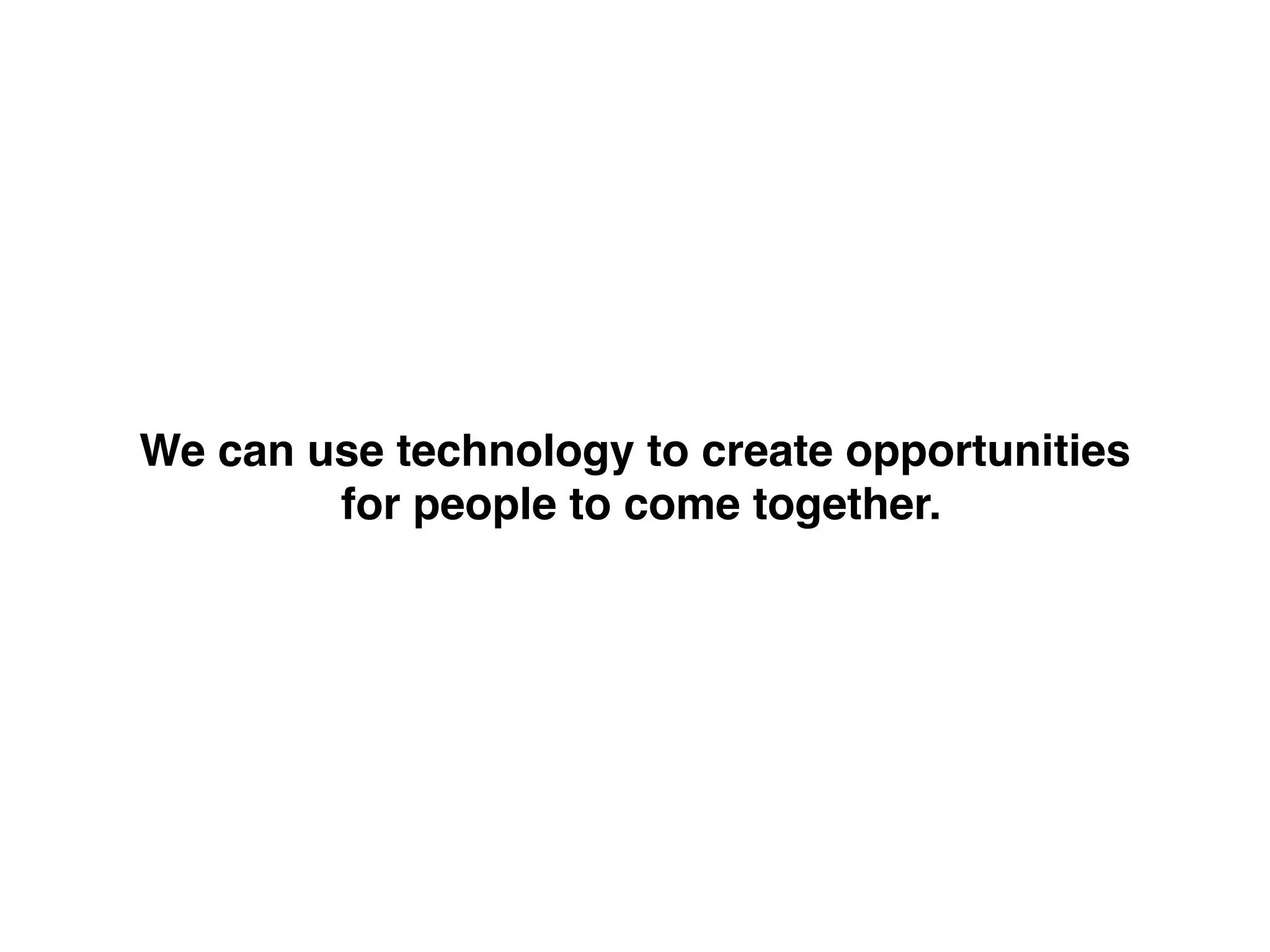 We can use technology to create opportunities!
for people to come together.