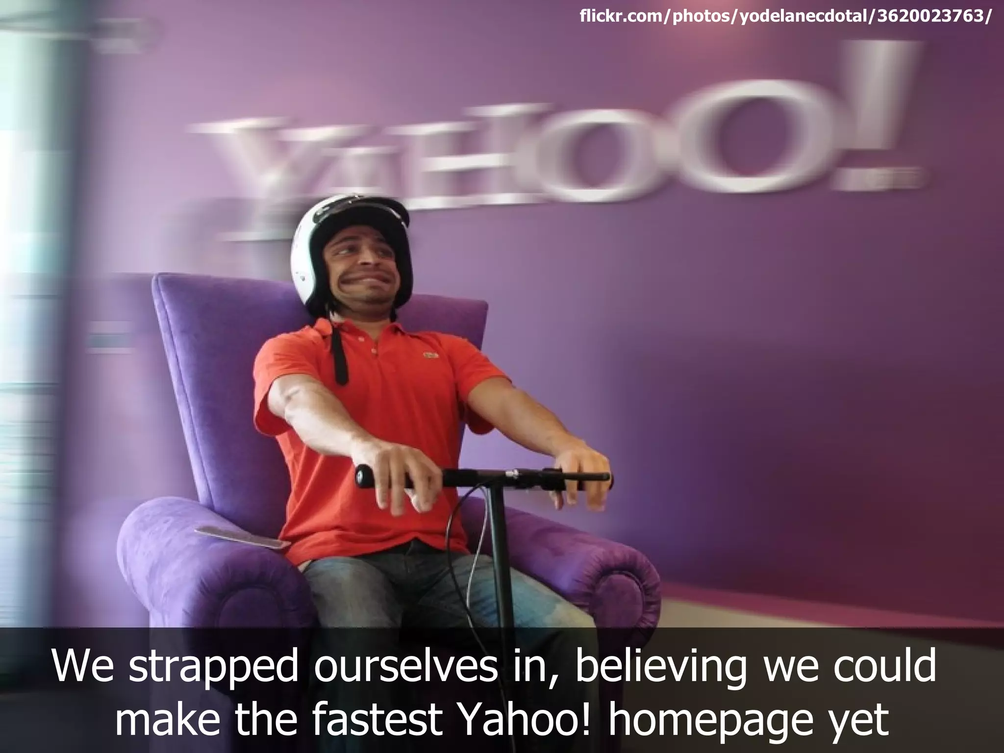 flickr.com/photos/yodelanecdotal/3620023763/




We strapped ourselves in, believing we could
  make the fastest Yahoo! homepage yet
 