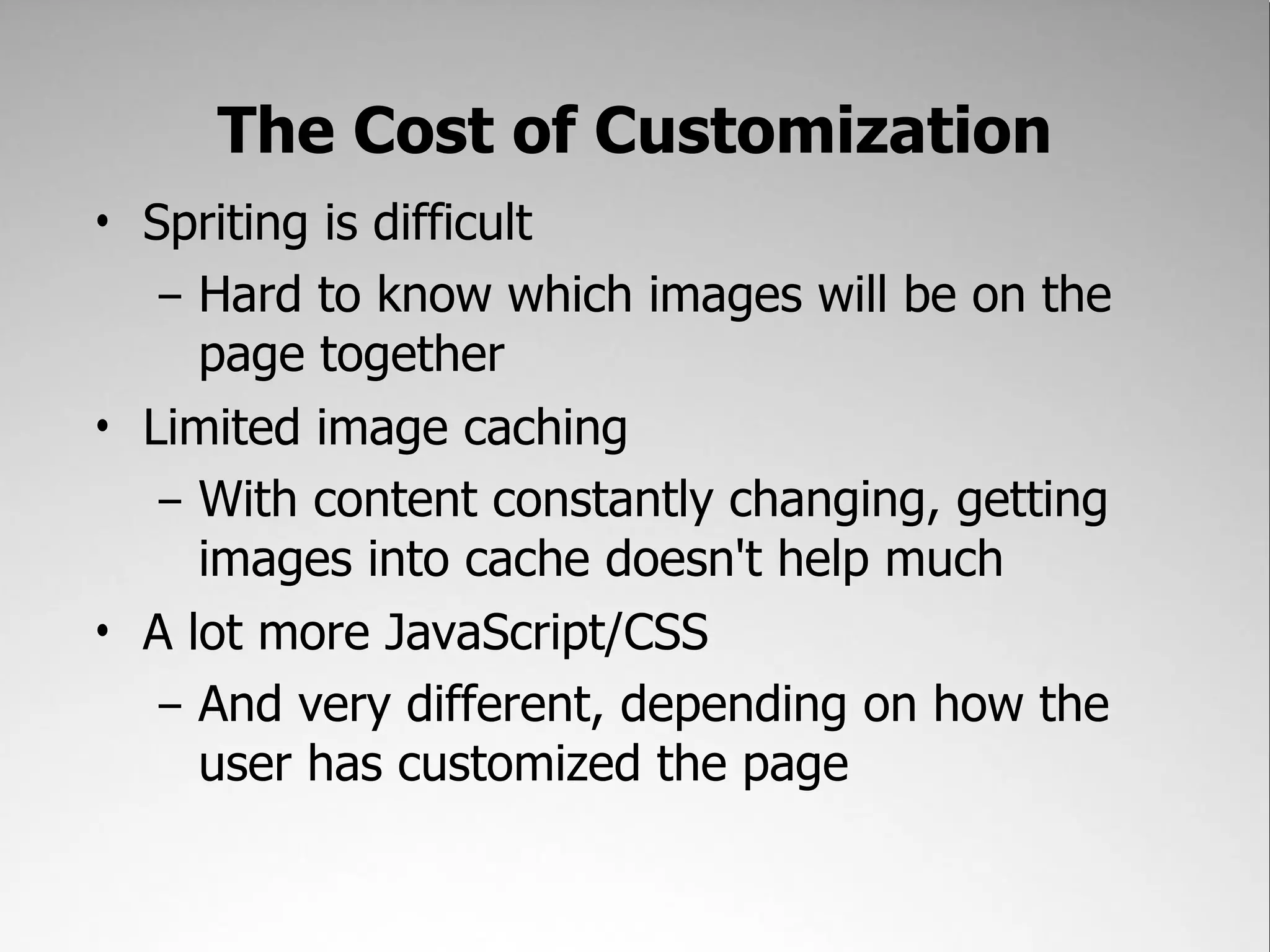 The Cost of Customization
• Spriting is difficult
   – Hard to know which images will be on the
     page together
• Limited image caching
   – With content constantly changing, getting
     images into cache doesn't help much
• A lot more JavaScript/CSS
   – And very different, depending on how the
     user has customized the page
 