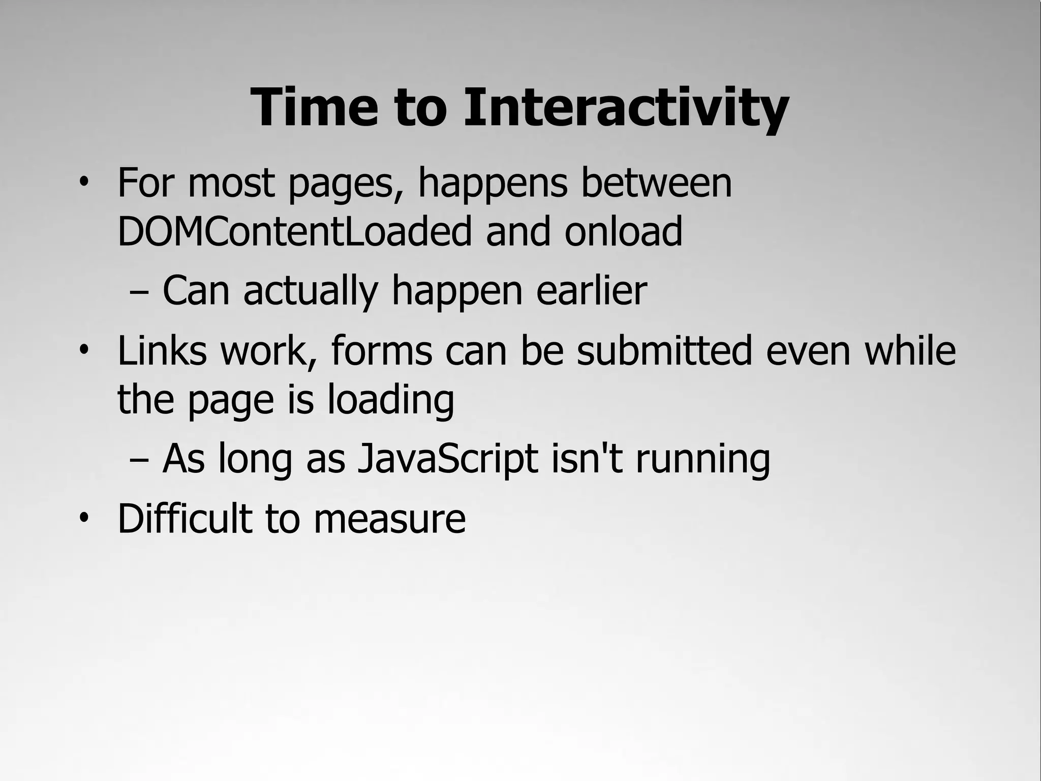 Time to Interactivity
• For most pages, happens between
  DOMContentLoaded and onload
   – Can actually happen earlier
• Links work, forms can be submitted even while
  the page is loading
   – As long as JavaScript isn't running
• Difficult to measure
 