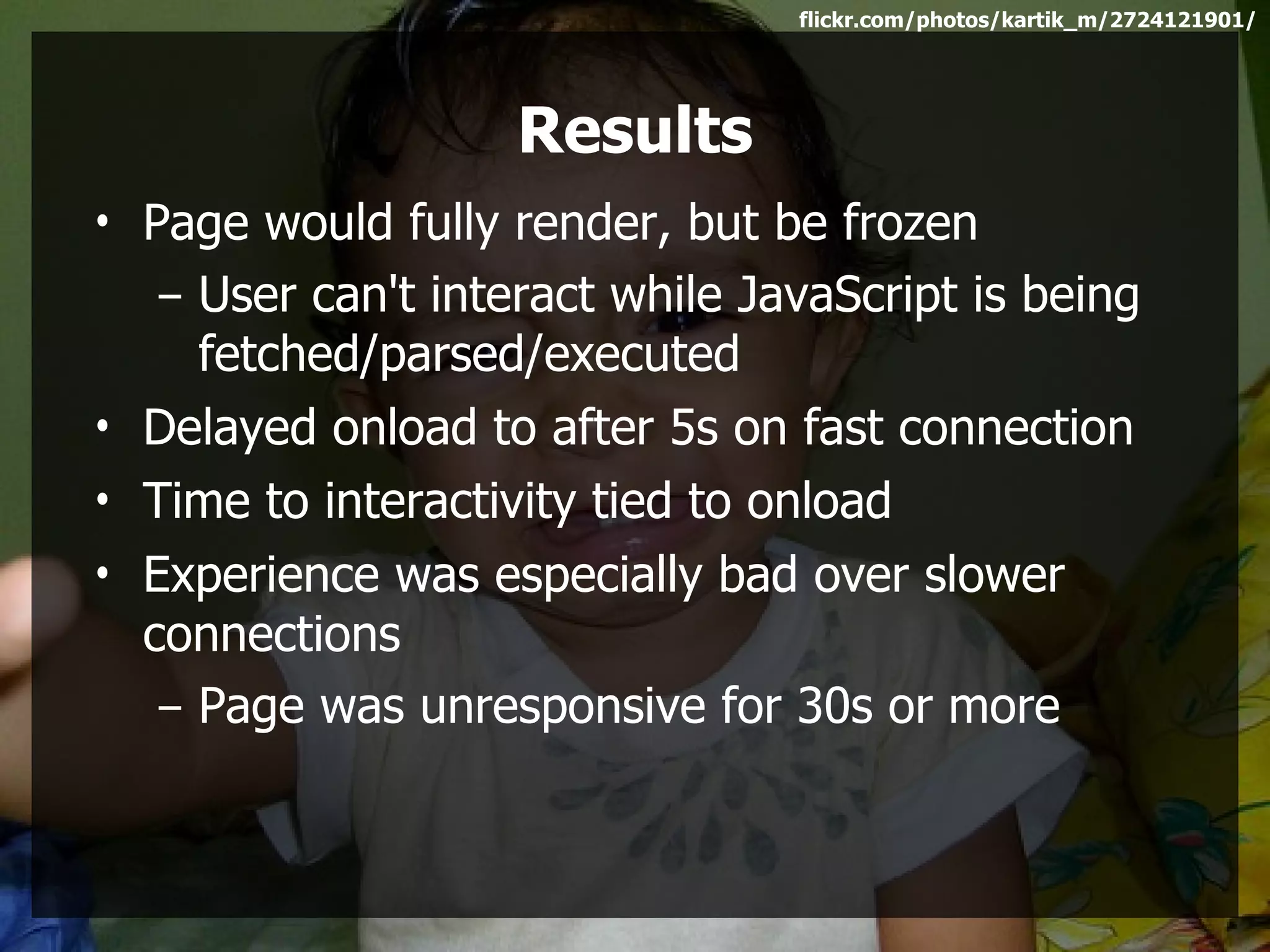 flickr.com/photos/kartik_m/2724121901/




                    Results
• Page would fully render, but be frozen
   – User can't interact while JavaScript is being
     fetched/parsed/executed
• Delayed onload to after 5s on fast connection
• Time to interactivity tied to onload
• Experience was especially bad over slower
  connections
   – Page was unresponsive for 30s or more
 