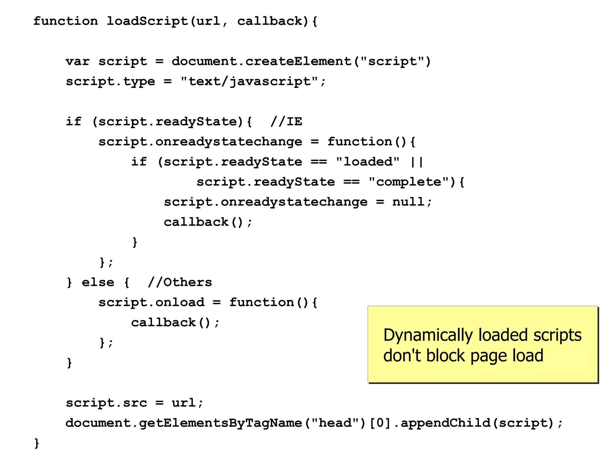 function loadScript(url, callback){

    var script = document.createElement("script")
    script.type = "text/javascript";

    if (script.readyState){ //IE
        script.onreadystatechange = function(){
            if (script.readyState == "loaded" ||
                    script.readyState == "complete"){
                script.onreadystatechange = null;
                callback();
            }
        };
    } else { //Others
        script.onload = function(){
            callback();
        };                                 Dynamically loaded scripts
    }                                      don't block page load

    script.src = url;
    document.getElementsByTagName("head")[0].appendChild(script);
}
 
