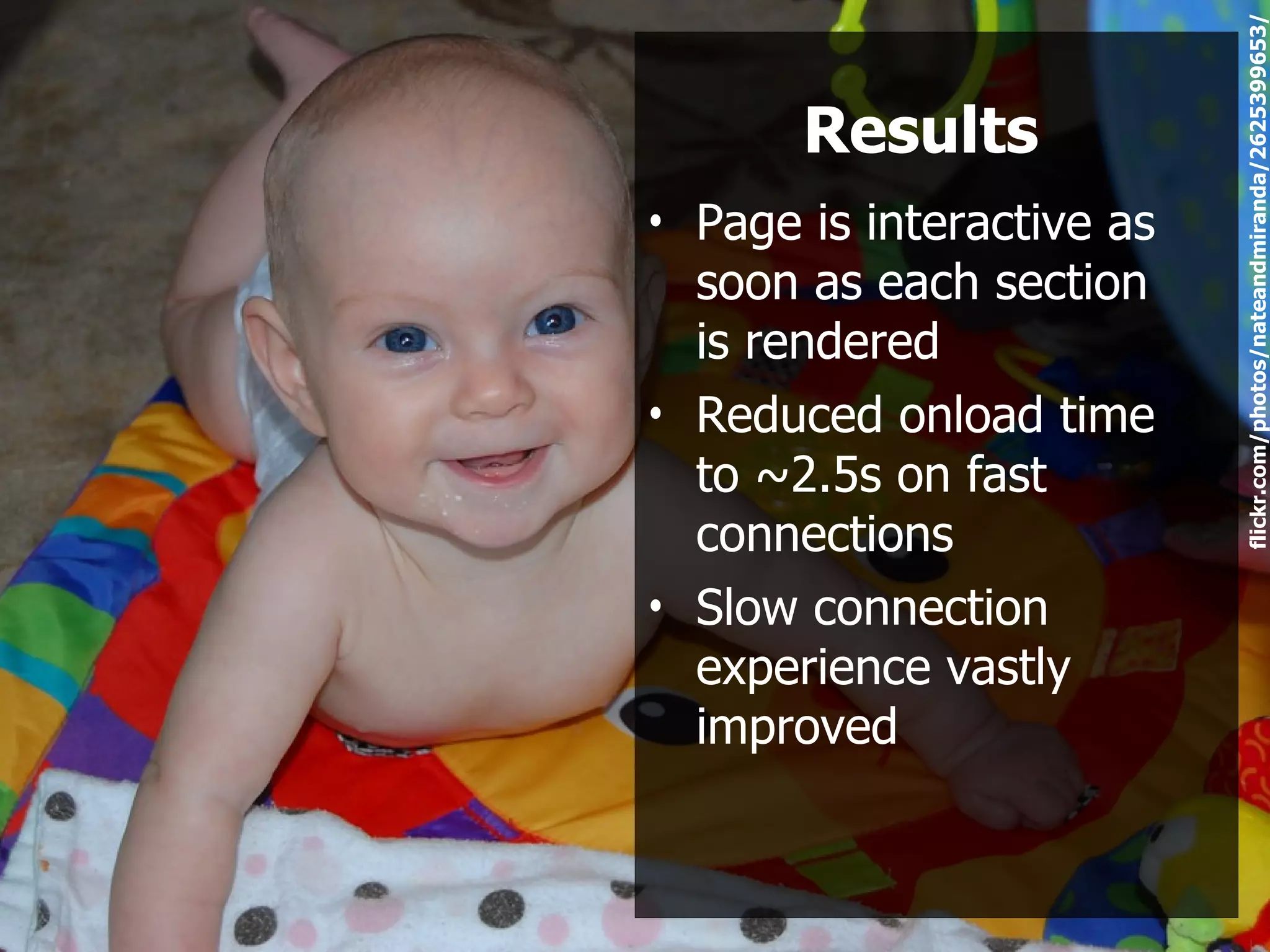 flickr.com/photos/nateandmiranda/2625399653/
       Results
• Page is interactive as
  soon as each section
  is rendered
• Reduced onload time
  to ~2.5s on fast
  connections
• Slow connection
  experience vastly
  improved
 