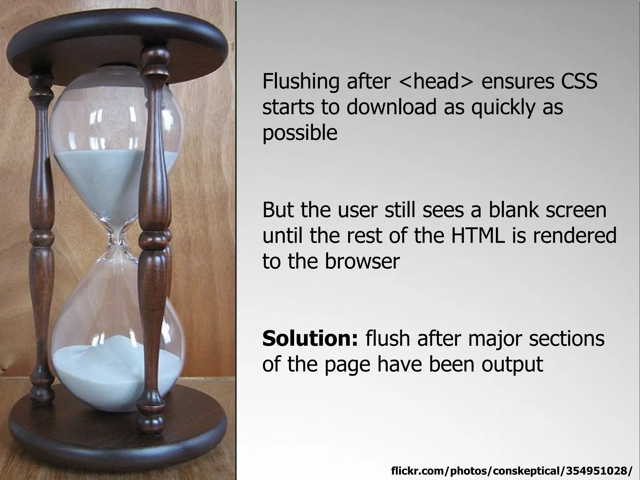 Flushing after <head> ensures CSS
starts to download as quickly as
possible


But the user still sees a blank screen
until the rest of the HTML is rendered
to the browser


Solution: flush after major sections
of the page have been output



             flickr.com/photos/conskeptical/354951028/
 