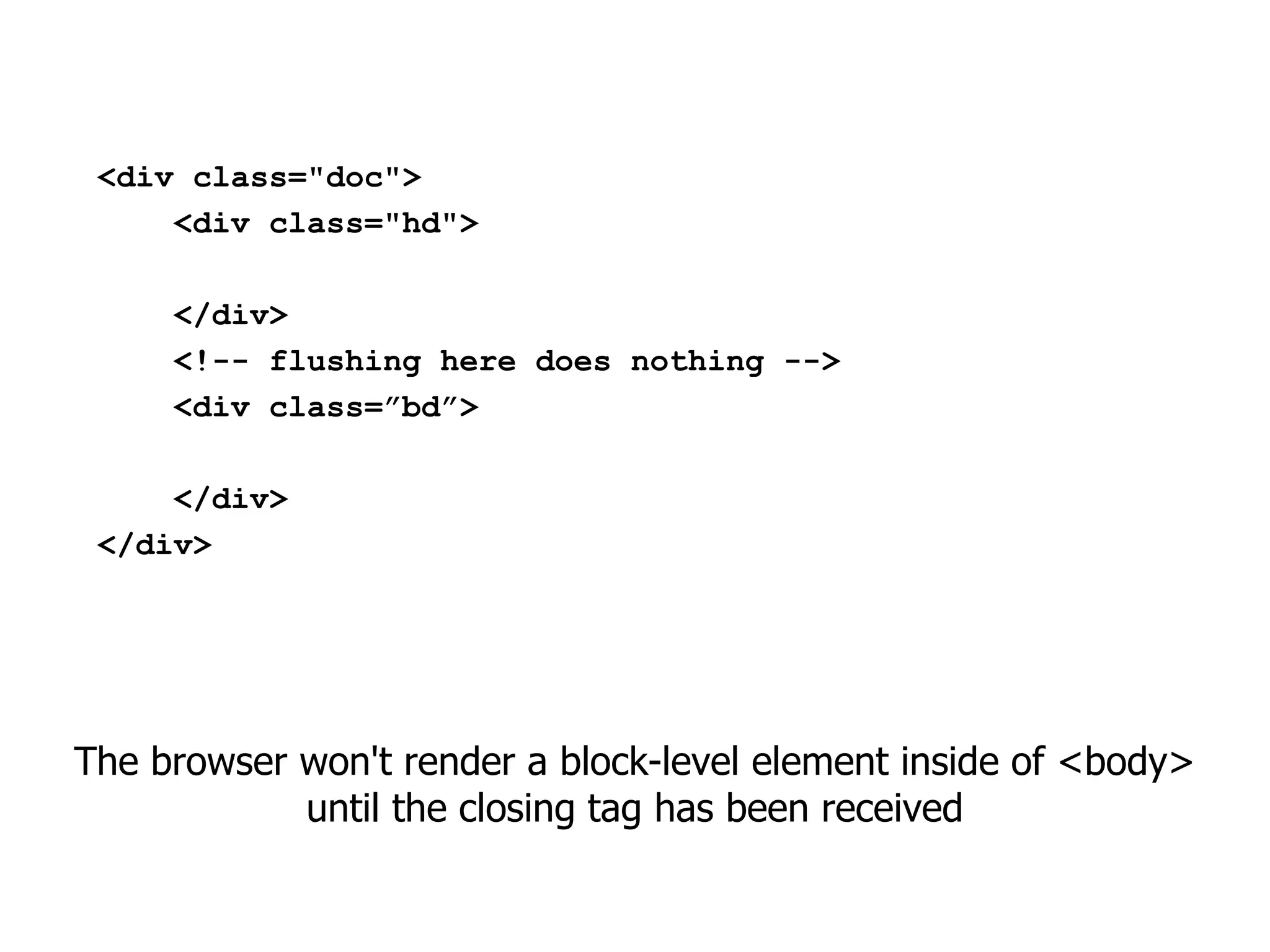 <div class="doc">
     <div class="hd">

     </div>
     <!-- flushing here does nothing -->
     <div class=”bd”>

     </div>
 </div>




The browser won't render a block-level element inside of <body>
            until the closing tag has been received
 
