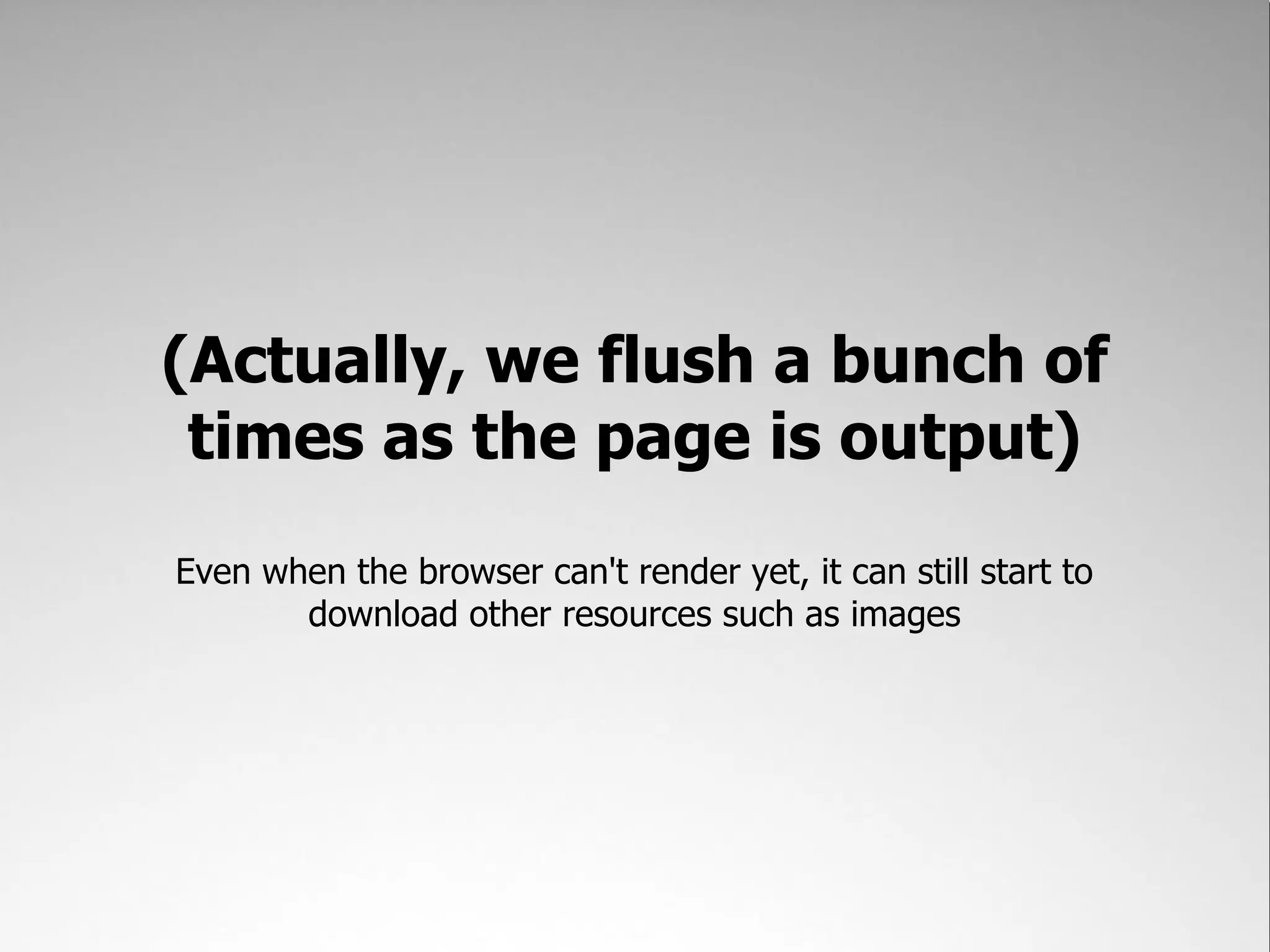 (Actually, we flush a bunch of
 times as the page is output)
Even when the browser can't render yet, it can still start to
       download other resources such as images
 