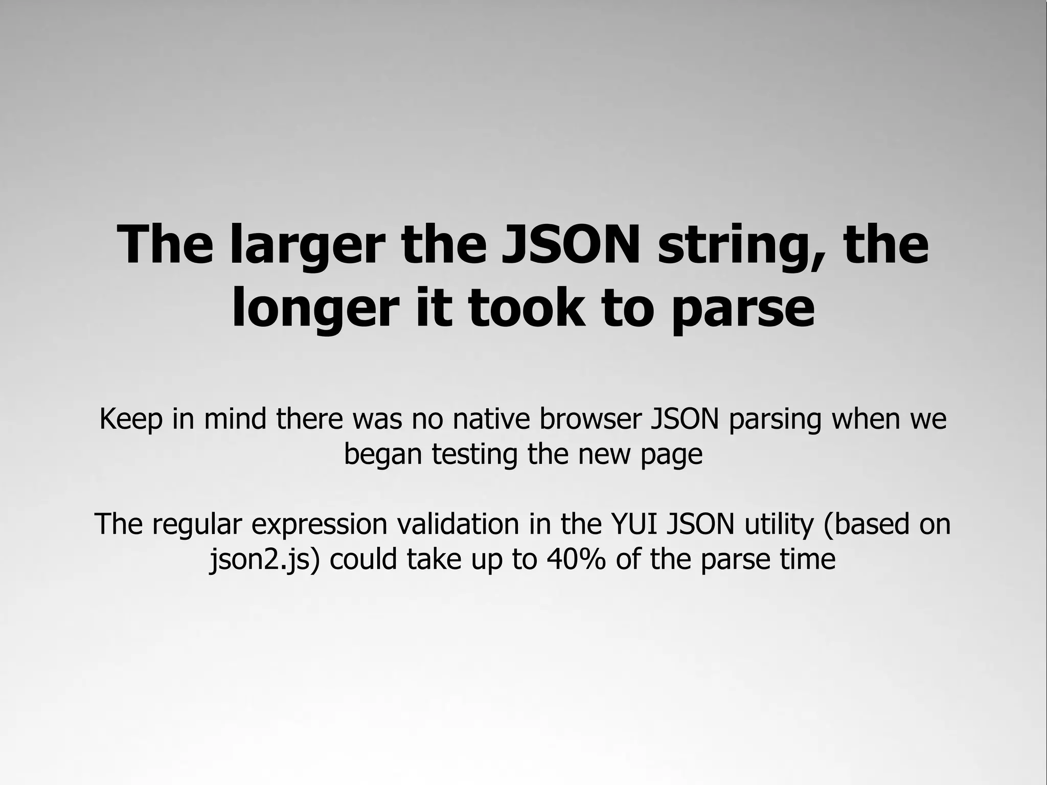 The larger the JSON string, the
     longer it took to parse
Keep in mind there was no native browser JSON parsing when we
                  began testing the new page

The regular expression validation in the YUI JSON utility (based on
        json2.js) could take up to 40% of the parse time
 