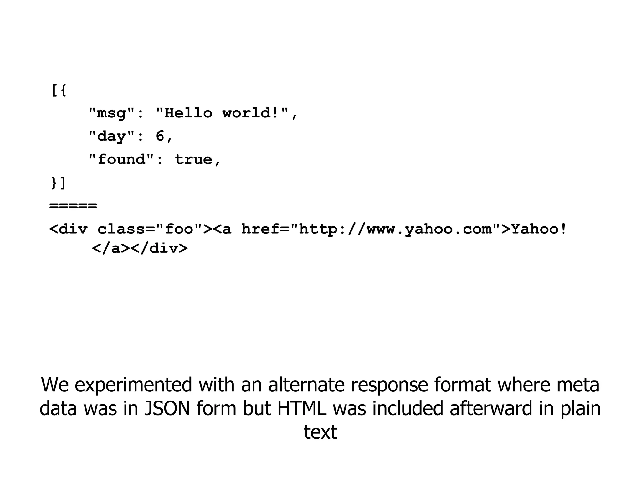 [{
      "msg": "Hello world!",
      "day": 6,
      "found": true,
 }]
 =====
 <div class="foo"><a href="http://www.yahoo.com">Yahoo!
     </a></div>




We experimented with an alternate response format where meta
data was in JSON form but HTML was included afterward in plain
                             text
 