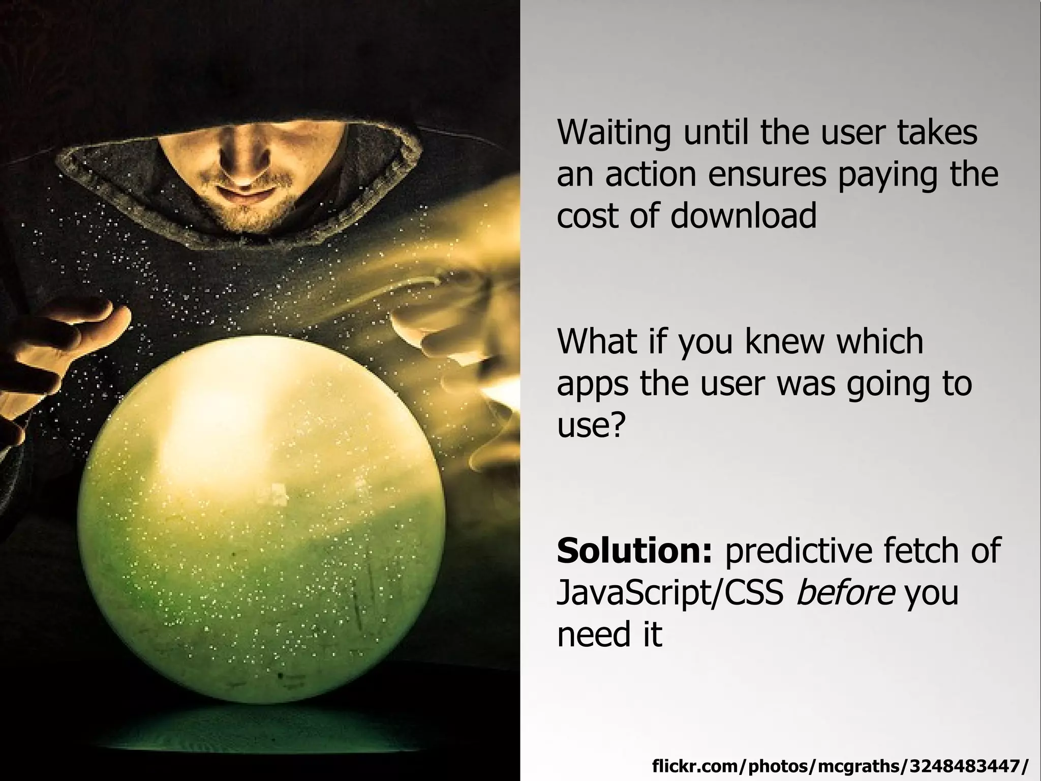 Waiting until the user takes
an action ensures paying the
cost of download


What if you knew which
apps the user was going to
use?


Solution: predictive fetch of
JavaScript/CSS before you
need it


      flickr.com/photos/mcgraths/3248483447/
 