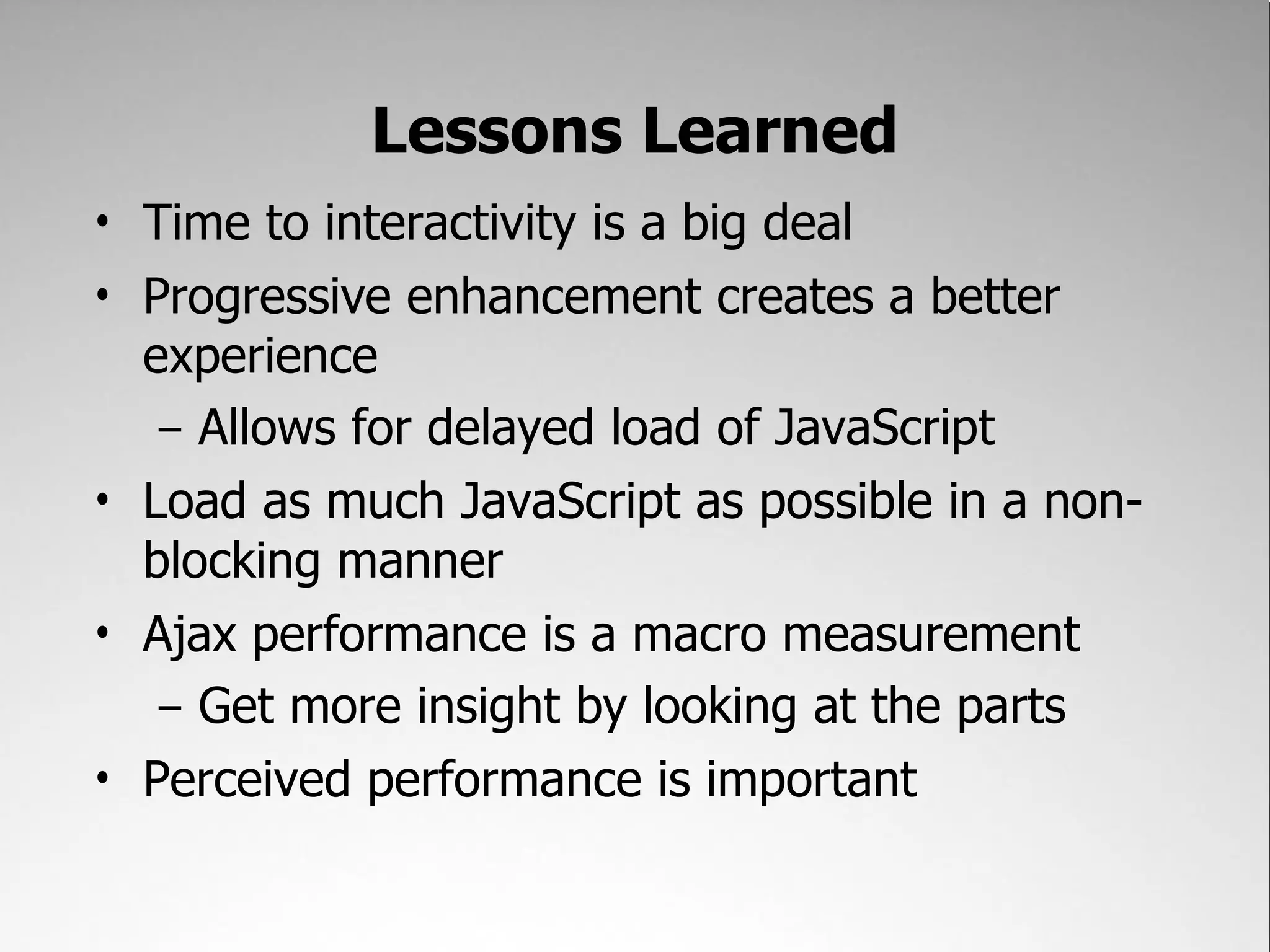 Lessons Learned
• Time to interactivity is a big deal
• Progressive enhancement creates a better
  experience
   – Allows for delayed load of JavaScript
• Load as much JavaScript as possible in a non-
  blocking manner
• Ajax performance is a macro measurement
   – Get more insight by looking at the parts
• Perceived performance is important
 