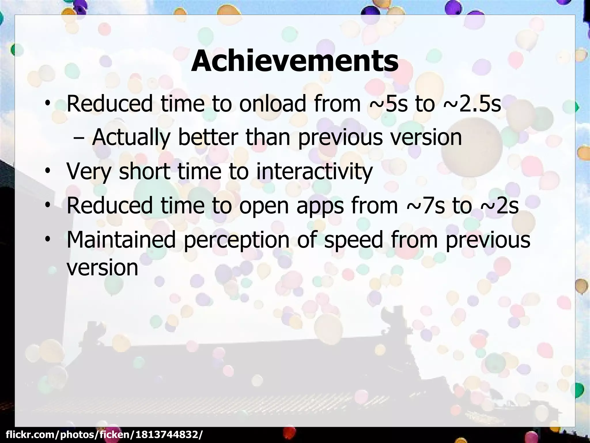 Achievements
      • Reduced time to onload from ~5s to ~2.5s
         – Actually better than previous version
      • Very short time to interactivity
      • Reduced time to open apps from ~7s to ~2s
      • Maintained perception of speed from previous
        version




flickr.com/photos/ficken/1813744832/
 