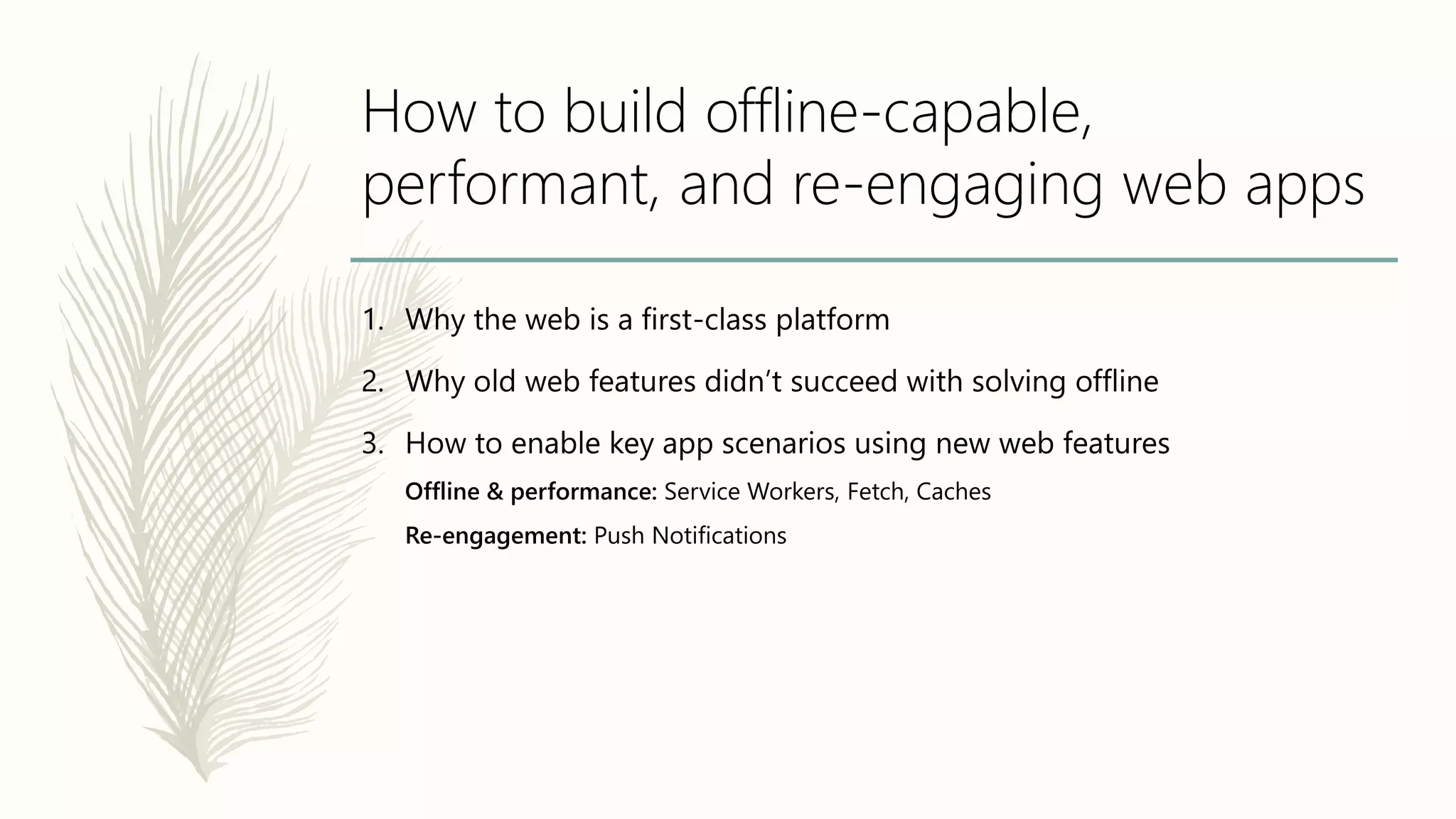 How to build offline-capable,
performant, and re-engaging web apps
1. Why the web is a first-class platform
2. Why old web features didn’t succeed with solving offline
3. How to enable key app scenarios using new web features
Offline & performance: Service Workers, Fetch, Caches
Re-engagement: Push Notifications
 