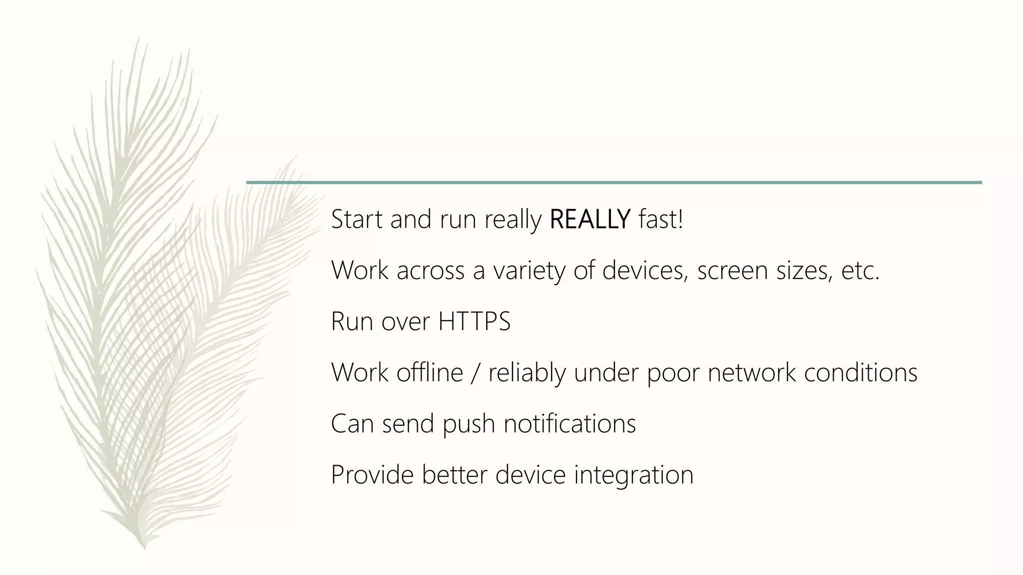 Start and run really REALLY fast!
Work across a variety of devices, screen sizes, etc.
Run over HTTPS
Work offline / reliably under poor network conditions
Can send push notifications
Provide better device integration
 