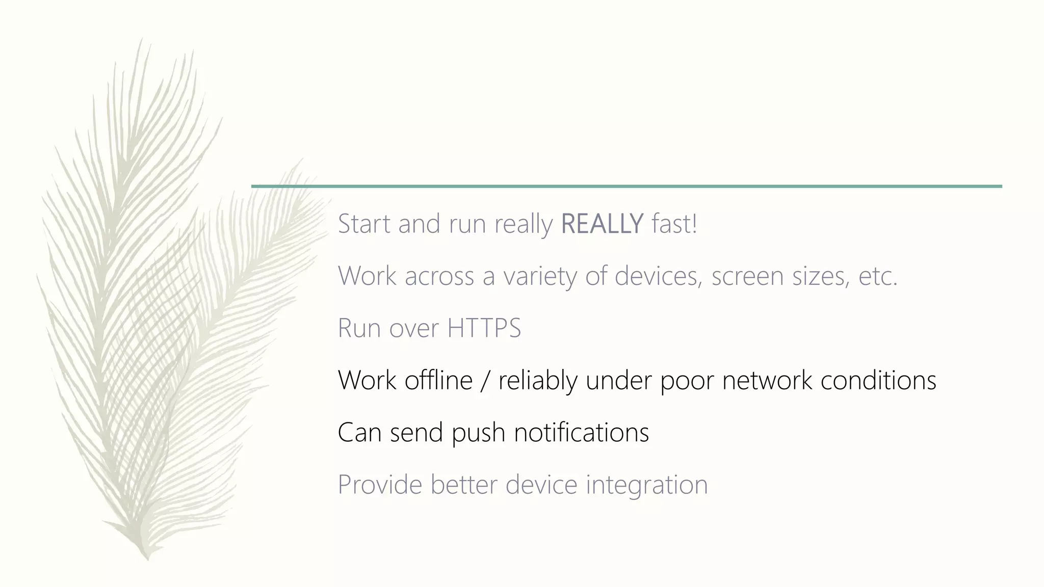 Start and run really REALLY fast!
Work across a variety of devices, screen sizes, etc.
Run over HTTPS
Work offline / reliably under poor network conditions
Can send push notifications
Provide better device integration
 