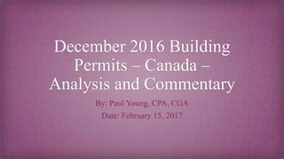 December 2016 Building
Permits – Canada –
Analysis and Commentary
By: Paul Young, CPA, CGA
Date: February 15, 2017
 