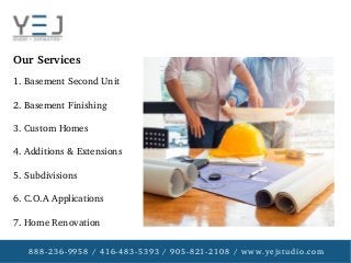 888­236­9958 / 416­483­5393 / 905­821­2108 / www.yejstudio.com
1. Basement Second Unit
2. Basement Finishing
3. Custom Homes
4. Additions & Extensions
5. Subdivisions
6. C.O.A Applications
7. Home Renovation
Our Services
 