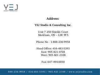 888­236­9958 / 416­483­5393 / 905­821­2108 / www.yejstudio.com
YEJ Studio & Consulting Inc.
Unit 7 250 Shields Court
Markham, ON – L3R 9T5
Phone No ­ 1­888­236­9958
Head Office: 416­483­5393
East: 905­821­0728
West: 905­821­2108
Fax: 647­494­0050
Address
 