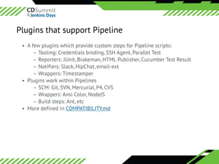 ©	2016	CloudBees,	Inc.		All	Rights	Reserved
Plugins that support Pipeline
• A few plugins which provide custom steps for Pipeline scripts:
– Tooling: Credentials binding, SSH Agent, Parallel Test
– Reporters: JUnit, Brakeman, HTML Publisher, Cucumber Test Result
– Notifiers: Slack, HipChat, email-ext
– Wrappers: Timestamper
• Plugins work within Pipelines
– SCM: Git, SVN, Mercurial, P4, CVS
– Wrappers: Ansi Color, NodeJS
– Build steps: Ant, etc
• More defined in COMPATIBILITY.md
 