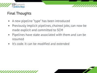 ©	2016	CloudBees,	Inc.		All	Rights	Reserved
• A new pipeline “type” has been introduced
• Previously implicit pipelines, chained jobs, can now be
made explicit and committed to SCM
• Pipelines have state associated with them and can be
resumed
• It’s code. It can be modified and extended
Final Thoughts
 