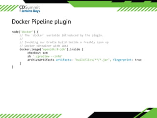 ©	2016	CloudBees,	Inc.		All	Rights	Reserved
Docker Pipeline plugin
node('docker')	{	
//	The	`docker`	variable	introduced	by	the	plugin.	
//	
//	Invoking	our	Gradle	build	inside	a	freshly	spun	up	
//	Docker	container	with	JDK8	
docker.image('openjdk:8-jdk').inside	{	
	 checkout	scm	
	 sh	'./gradlew	--info'	
	 archiveArtifacts	artifacts:	'build/libs/**/*.jar',	fingerprint:	true	
}	
}	
 
