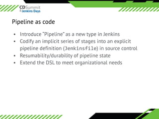 ©	2016	CloudBees,	Inc.		All	Rights	Reserved
Pipeline as code
• Introduce “Pipeline” as a new type in Jenkins
• Codify an implicit series of stages into an explicit
pipeline definition (Jenkinsfile) in source control
• Resumability/durability of pipeline state
• Extend the DSL to meet organizational needs
 