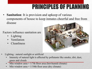PRINCIPLES OF PLANNING
• Sanitation: It is provision and upkeep of various
components of house to keep inmates cheerful and free from
disease
Factors influence sanitation are
• Lighting
• Ventilation
• Cleanliness
• Lighting : natural sunlight or artificial
• Intensity of natural light is affected by pollutants like smoke, dirt, dust,
gases and clouds
• Min window area = 1/7th floor area (hot-humid climate)
• Min window area = 1/10th floor area (dry climate)
 