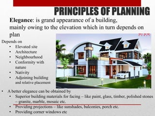 PRINCIPLES OF PLANNING
Elegance: is grand appearance of a building,
mainly owing to the elevation which in turn depends on
plan
• A better elegance can be obtained by
• Superior building materials for facing – like paint, glass, timber, polished stones
– granite, marble, mosaic etc.
• Providing projections – like sunshades, balconies, porch etc.
• Providing corner windows etc
Depends on
• Elevated site
• Architecture
• Neighbourhood
• Conformity with
nature
• Nativity
• Adjoining building
and relative placement
 