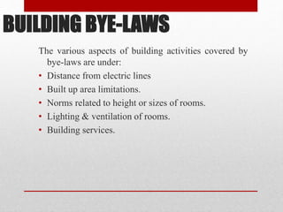 BUILDING BYE-LAWS
The various aspects of building activities covered by
bye-laws are under:
• Distance from electric lines
• Built up area limitations.
• Norms related to height or sizes of rooms.
• Lighting & ventilation of rooms.
• Building services.
 