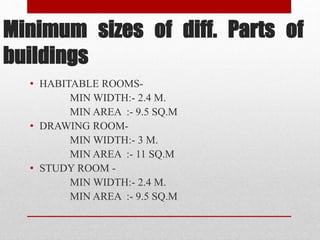 Minimum sizes of diff. Parts of
buildings
• HABITABLE ROOMS-
MIN WIDTH:- 2.4 M.
MIN AREA :- 9.5 SQ.M
• DRAWING ROOM-
MIN WIDTH:- 3 M.
MIN AREA :- 11 SQ.M
• STUDY ROOM -
MIN WIDTH:- 2.4 M.
MIN AREA :- 9.5 SQ.M
 