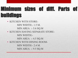 Minimum sizes of diff. Parts of
buildings
• KITCHEN WITH STORE-
MIN WIDTH:- 1.5 M.
MIN AREA :- 5.6 SQ.M
• KITCHEN HAVING SEPARATE STORE-
MIN WIDTH:-
MIN AREA :- 4.5 SQ.M
• KITCHEN WITH DINING ROOM-
MIN WIDTH:- 2.4 M.
MIN AREA :- 9.5 SQ.M
 