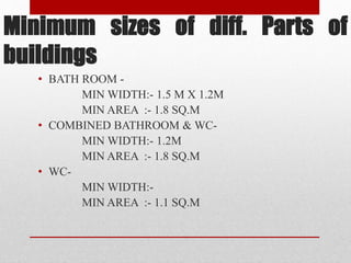 Minimum sizes of diff. Parts of
buildings
• BATH ROOM -
MIN WIDTH:- 1.5 M X 1.2M
MIN AREA :- 1.8 SQ.M
• COMBINED BATHROOM & WC-
MIN WIDTH:- 1.2M
MIN AREA :- 1.8 SQ.M
• WC-
MIN WIDTH:-
MIN AREA :- 1.1 SQ.M
 