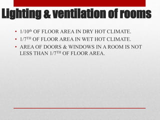 Lighting & ventilation of rooms
• 1/10th OF FLOOR AREA IN DRY HOT CLIMATE.
• 1/7TH OF FLOOR AREA IN WET HOT CLIMATE.
• AREA OF DOORS & WINDOWS IN A ROOM IS NOT
LESS THAN 1/7TH OF FLOOR AREA.
 