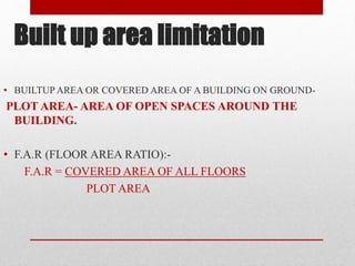 Built up area limitation
• BUILTUP AREA OR COVERED AREA OF A BUILDING ON GROUND-
PLOT AREA- AREA OF OPEN SPACES AROUND THE
BUILDING.
• F.A.R (FLOOR AREA RATIO):-
F.A.R = COVERED AREA OF ALL FLOORS
PLOT AREA
 