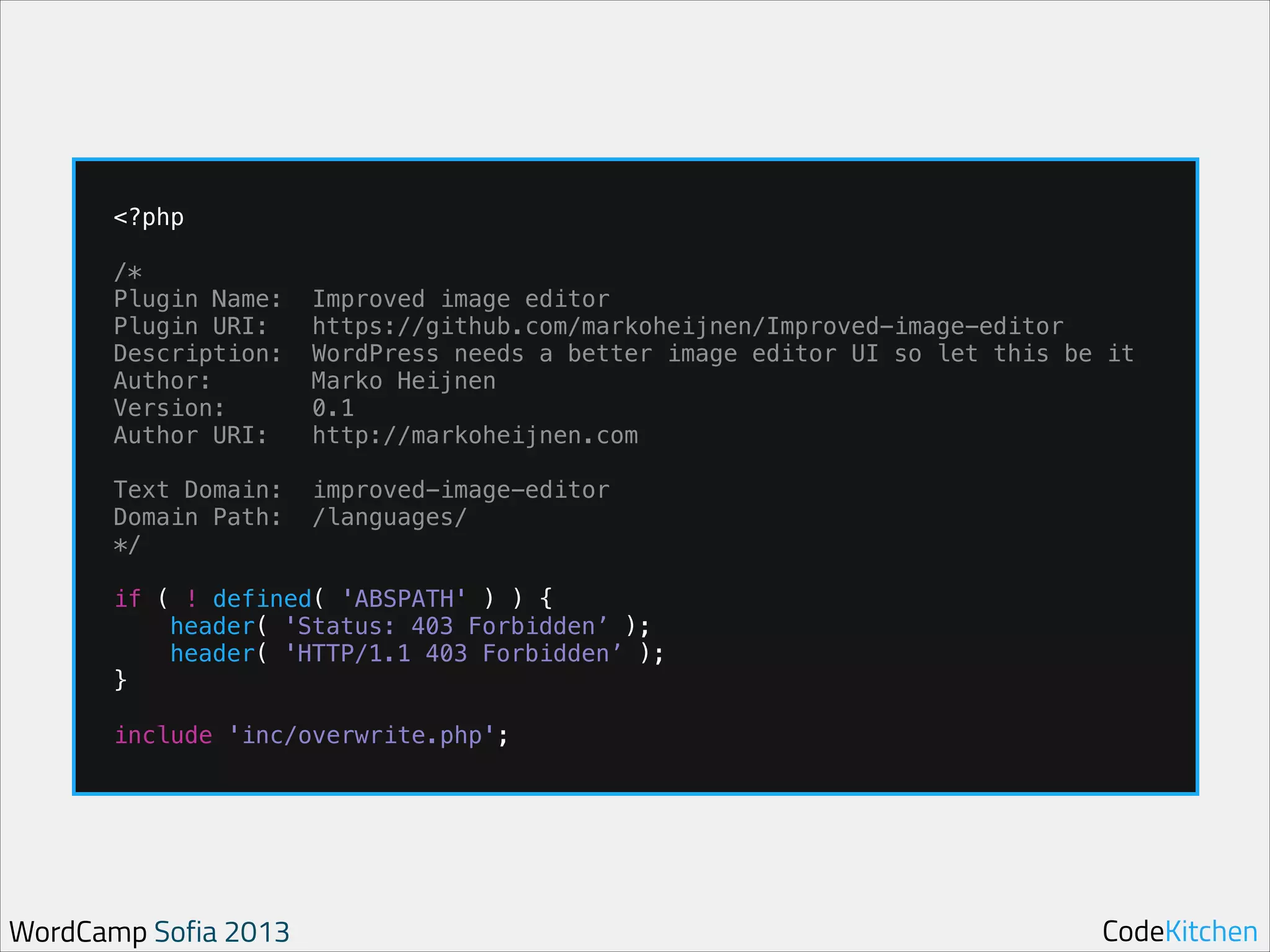 !

!
!

!

<?php
/*
Plugin Name:
Plugin URI:
Description:
Author:
Version:
Author URI:
Text Domain:
Domain Path:
*/

Improved image editor
https://github.com/markoheijnen/Improved-image-editor
WordPress needs a better image editor UI so let this be it
Marko Heijnen
0.1
http://markoheijnen.com
improved-image-editor
/languages/

if ( ! defined( 'ABSPATH' ) ) {
header( 'Status: 403 Forbidden’ );
header( 'HTTP/1.1 403 Forbidden’ );
}
include 'inc/overwrite.php';

WordCamp Sofia 2013

CodeKitchen

 