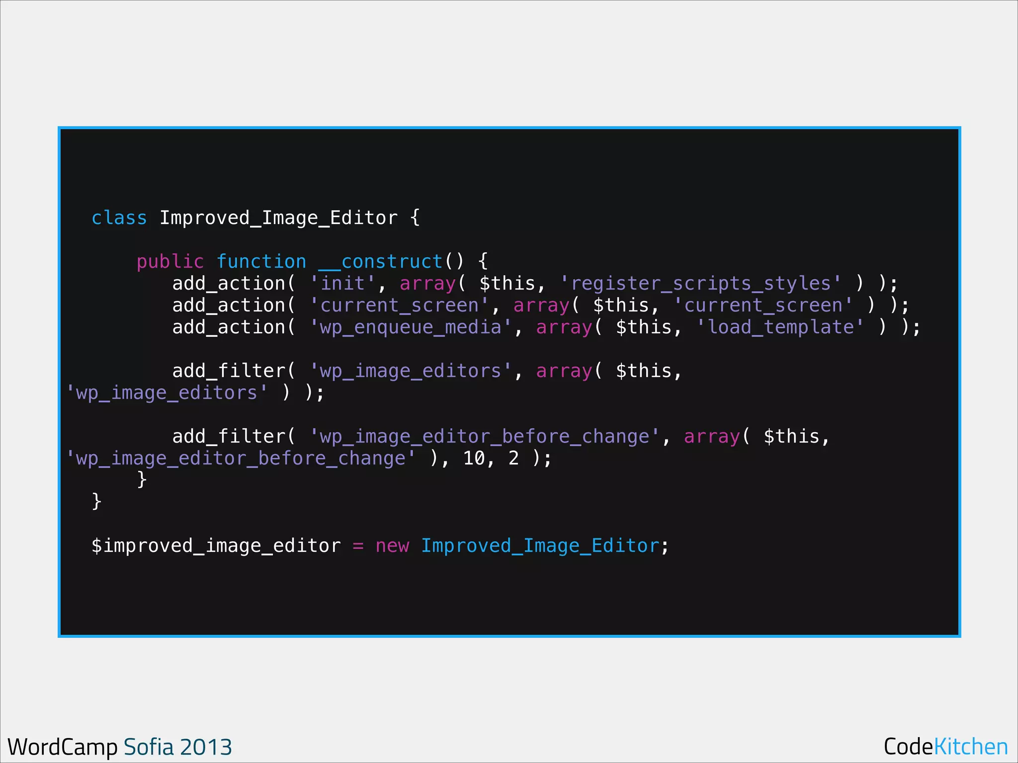 !

!

class Improved_Image_Editor {
public function __construct() {
add_action( 'init', array( $this, 'register_scripts_styles' ) );
add_action( 'current_screen', array( $this, 'current_screen' ) );
add_action( 'wp_enqueue_media', array( $this, 'load_template' ) );

add_filter( 'wp_image_editors', array( $this,
'wp_image_editors' ) );

!

add_filter( 'wp_image_editor_before_change', array( $this,
'wp_image_editor_before_change' ), 10, 2 );
}
}

!

$improved_image_editor = new Improved_Image_Editor;

WordCamp Sofia 2013

CodeKitchen

 