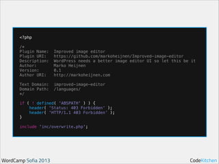 !

!
!

!

<?php
/*
Plugin Name:
Plugin URI:
Description:
Author:
Version:
Author URI:
Text Domain:
Domain Path:
*/

Improved image editor
https://github.com/markoheijnen/Improved-image-editor
WordPress needs a better image editor UI so let this be it
Marko Heijnen
0.1
http://markoheijnen.com
improved-image-editor
/languages/

if ( ! defined( 'ABSPATH' ) ) {
header( 'Status: 403 Forbidden’ );
header( 'HTTP/1.1 403 Forbidden’ );
}
include 'inc/overwrite.php';

WordCamp Sofia 2013

CodeKitchen

 
