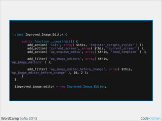 !

!

class Improved_Image_Editor {
public function __construct() {
add_action( 'init', array( $this, 'register_scripts_styles' ) );
add_action( 'current_screen', array( $this, 'current_screen' ) );
add_action( 'wp_enqueue_media', array( $this, 'load_template' ) );

add_filter( 'wp_image_editors', array( $this,
'wp_image_editors' ) );

!

add_filter( 'wp_image_editor_before_change', array( $this,
'wp_image_editor_before_change' ), 10, 2 );
}
}

!

$improved_image_editor = new Improved_Image_Editor;

WordCamp Sofia 2013

CodeKitchen

 