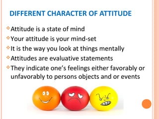 DIFFERENT CHARACTER OF ATTITUDE
Attitude is a state of mind
Your attitude is your mind-set
It is the way you look at things mentally
Attitudes are evaluative statements
They indicate one’s feelings either favorably or
unfavorably to persons objects and or events
 