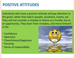 POSITIVE ATTITUDES
Individuals who have a positive attitude will pay attention to
the good, rather than bad in people, situations, events, etc.
They will not consider a mistake or failure as a hurdle, but as
an opportunity. They learn from mistakes, and move forward
in life.
~ Confidence
~ Optimism
~ Cheerfulness/Happiness
~ Sincerity
~ Sense of responsibility
Individuals who have a positive attitude will pay attention to
the good, rather than bad in people, situations, events, etc.
They will not consider a mistake or failure as a hurdle, but as
an opportunity. They learn from mistakes, and move forward
in life.
~ Confidence
~ Optimism
~ Cheerfulness/Happiness
~ Sincerity
~ Sense of responsibility
 