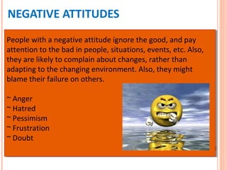 NEGATIVE ATTITUDES
People with a negative attitude ignore the good, and pay
attention to the bad in people, situations, events, etc. Also,
they are likely to complain about changes, rather than
adapting to the changing environment. Also, they might
blame their failure on others.
~ Anger
~ Hatred
~ Pessimism
~ Frustration
~ Doubt
People with a negative attitude ignore the good, and pay
attention to the bad in people, situations, events, etc. Also,
they are likely to complain about changes, rather than
adapting to the changing environment. Also, they might
blame their failure on others.
~ Anger
~ Hatred
~ Pessimism
~ Frustration
~ Doubt
 