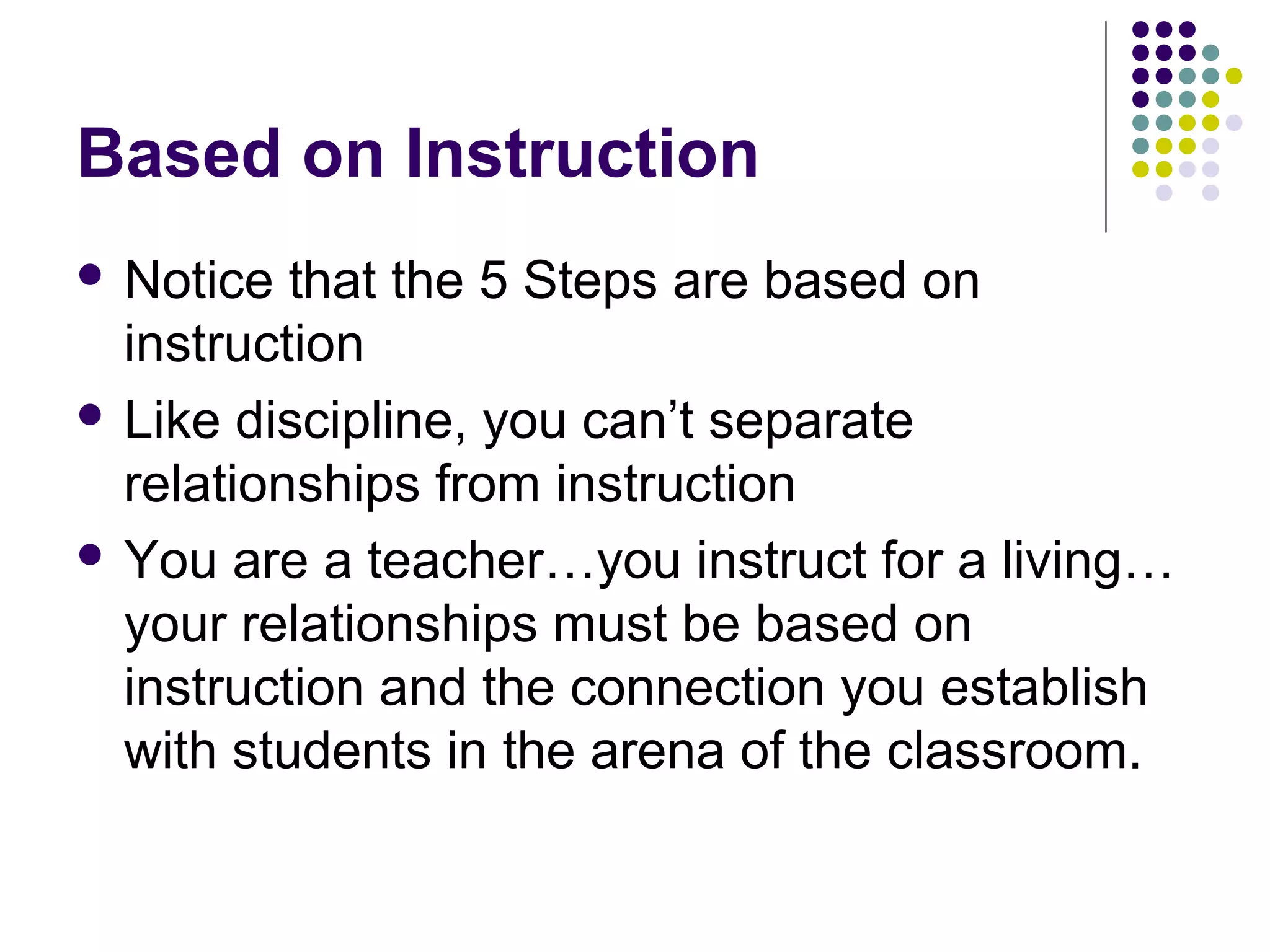 Based on Instruction
 Notice  that the 5 Steps are based on
  instruction
 Like discipline, you can’t separate
  relationships from instruction
 You are a teacher…you instruct for a living…
  your relationships must be based on
  instruction and the connection you establish
  with students in the arena of the classroom.
 