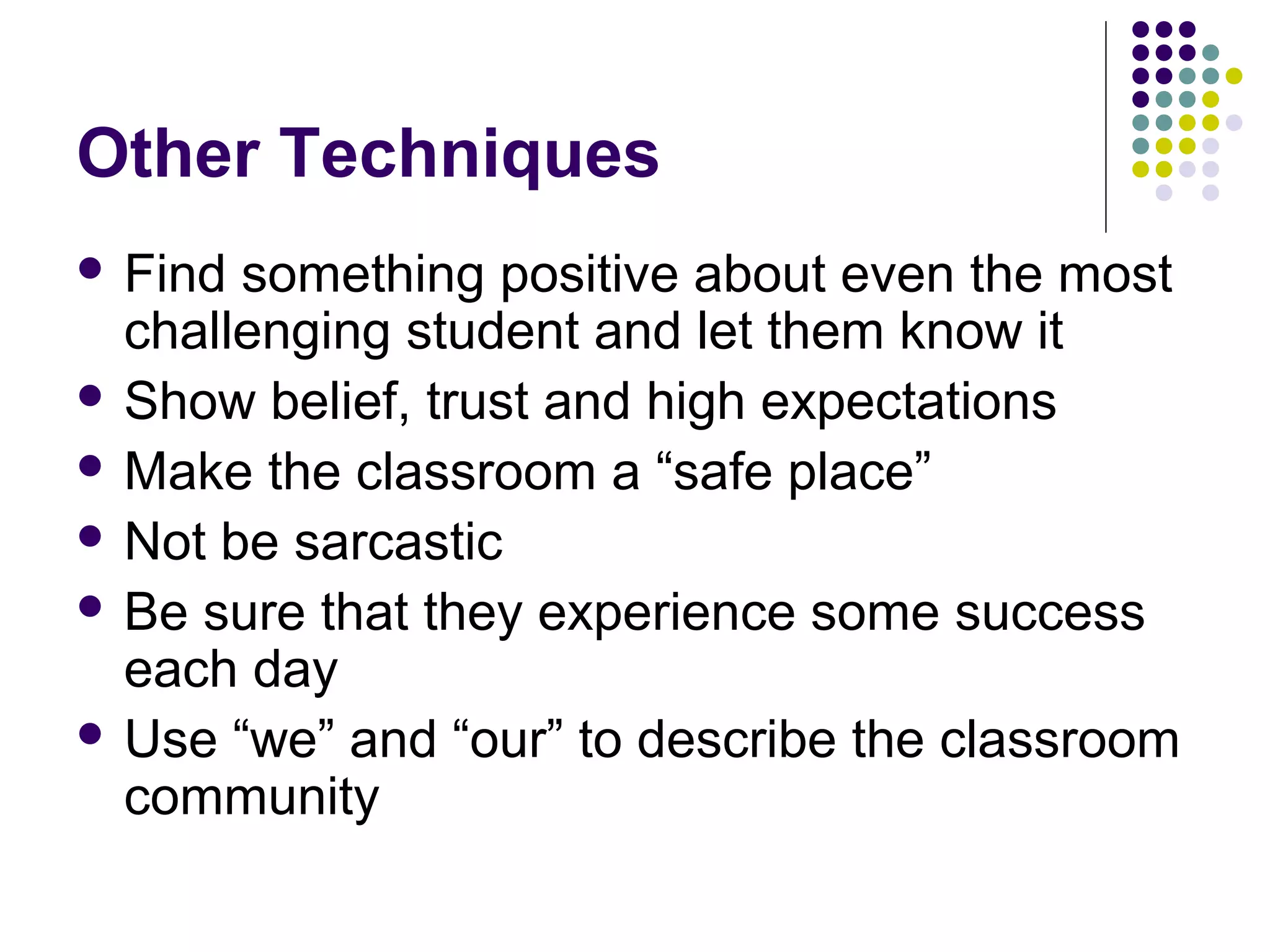 Other Techniques
 Find something positive about even the most
  challenging student and let them know it
 Show belief, trust and high expectations
 Make the classroom a “safe place”
 Not be sarcastic
 Be sure that they experience some success
  each day
 Use “we” and “our” to describe the classroom
  community
 