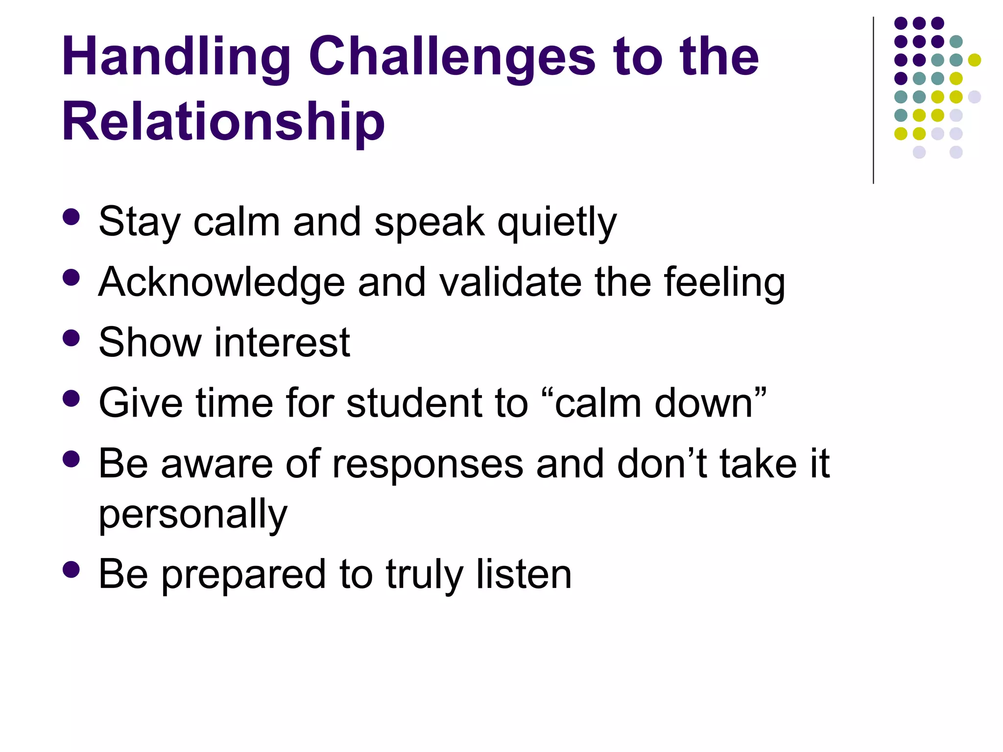 Handling Challenges to the
Relationship
 Stay calm and speak quietly
 Acknowledge and validate the feeling

 Show interest

 Give time for student to “calm down”

 Be aware of responses and don’t take it
  personally
 Be prepared to truly listen
 
