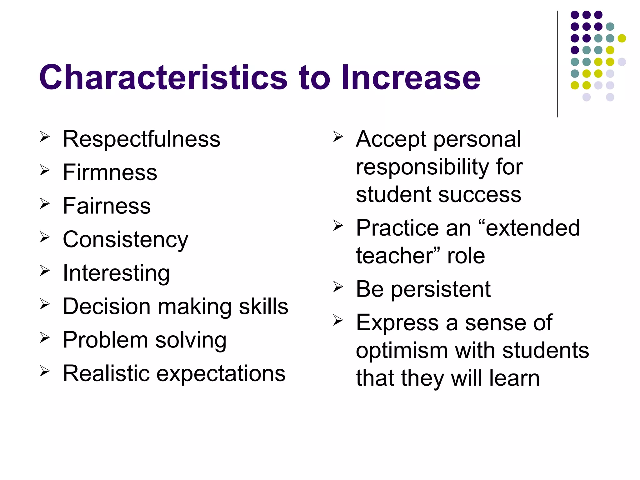 Characteristics to Increase
   Respectfulness              Accept personal
   Firmness                     responsibility for
                                 student success
   Fairness
                                Practice an “extended
   Consistency
                                 teacher” role
   Interesting
                                Be persistent
   Decision making skills
                                Express a sense of
   Problem solving              optimism with students
   Realistic expectations       that they will learn
 