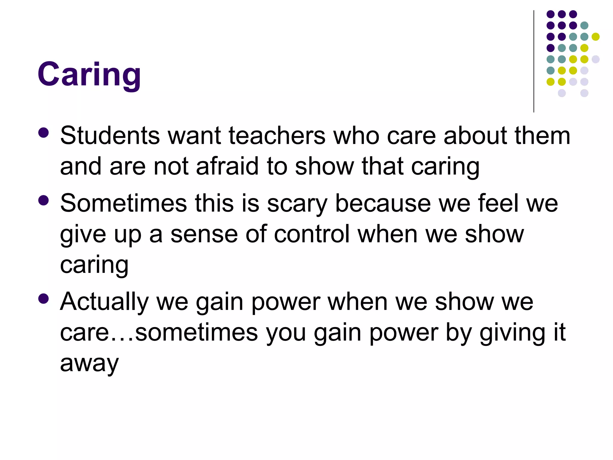 Caring
 Students  want teachers who care about them
  and are not afraid to show that caring
 Sometimes this is scary because we feel we
  give up a sense of control when we show
  caring
 Actually we gain power when we show we
  care…sometimes you gain power by giving it
  away
 