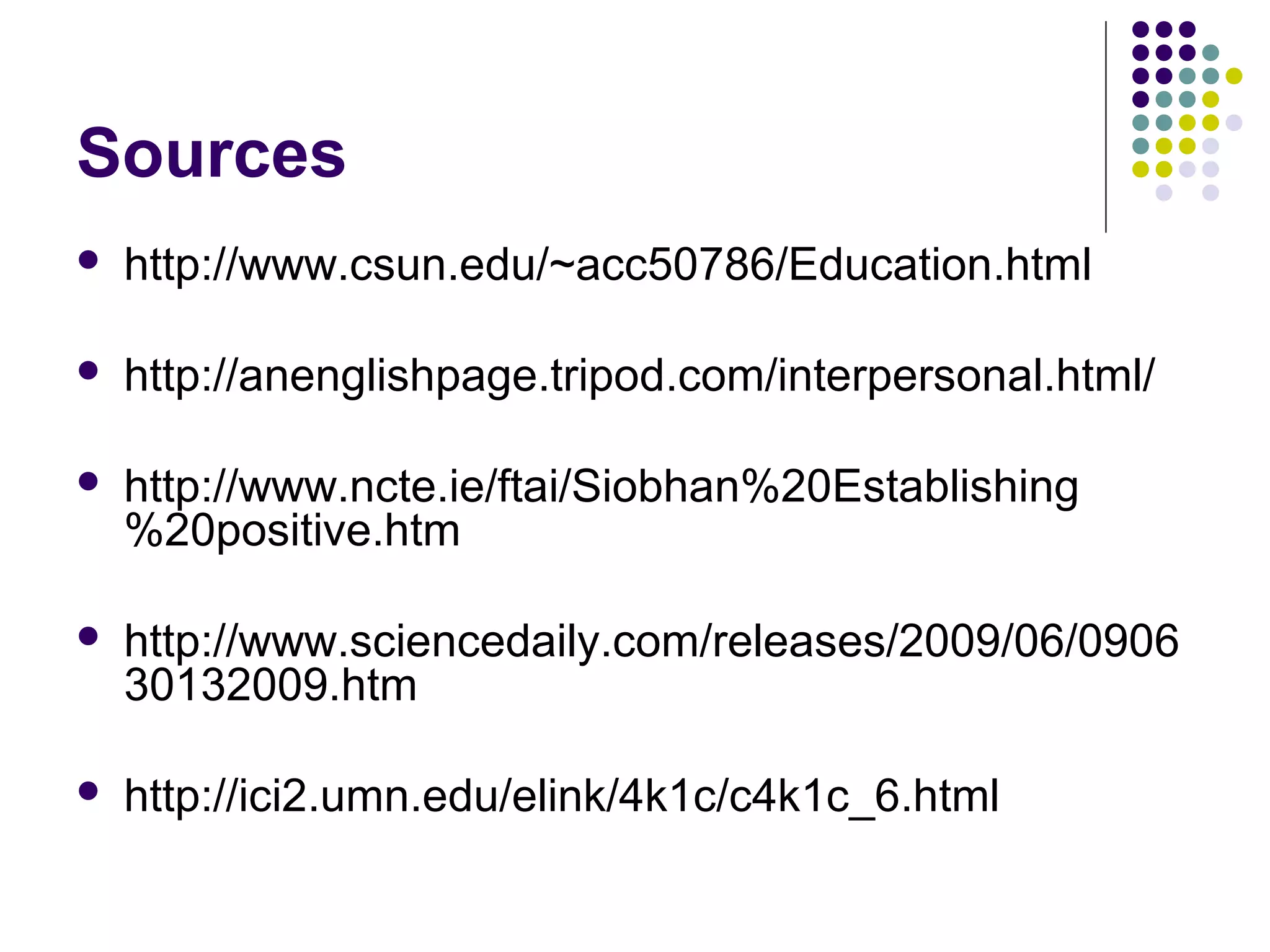 Sources
   http://www.csun.edu/~acc50786/Education.html

   http://anenglishpage.tripod.com/interpersonal.html/

   http://www.ncte.ie/ftai/Siobhan%20Establishing
    %20positive.htm

   http://www.sciencedaily.com/releases/2009/06/0906
    30132009.htm

   http://ici2.umn.edu/elink/4k1c/c4k1c_6.html
 