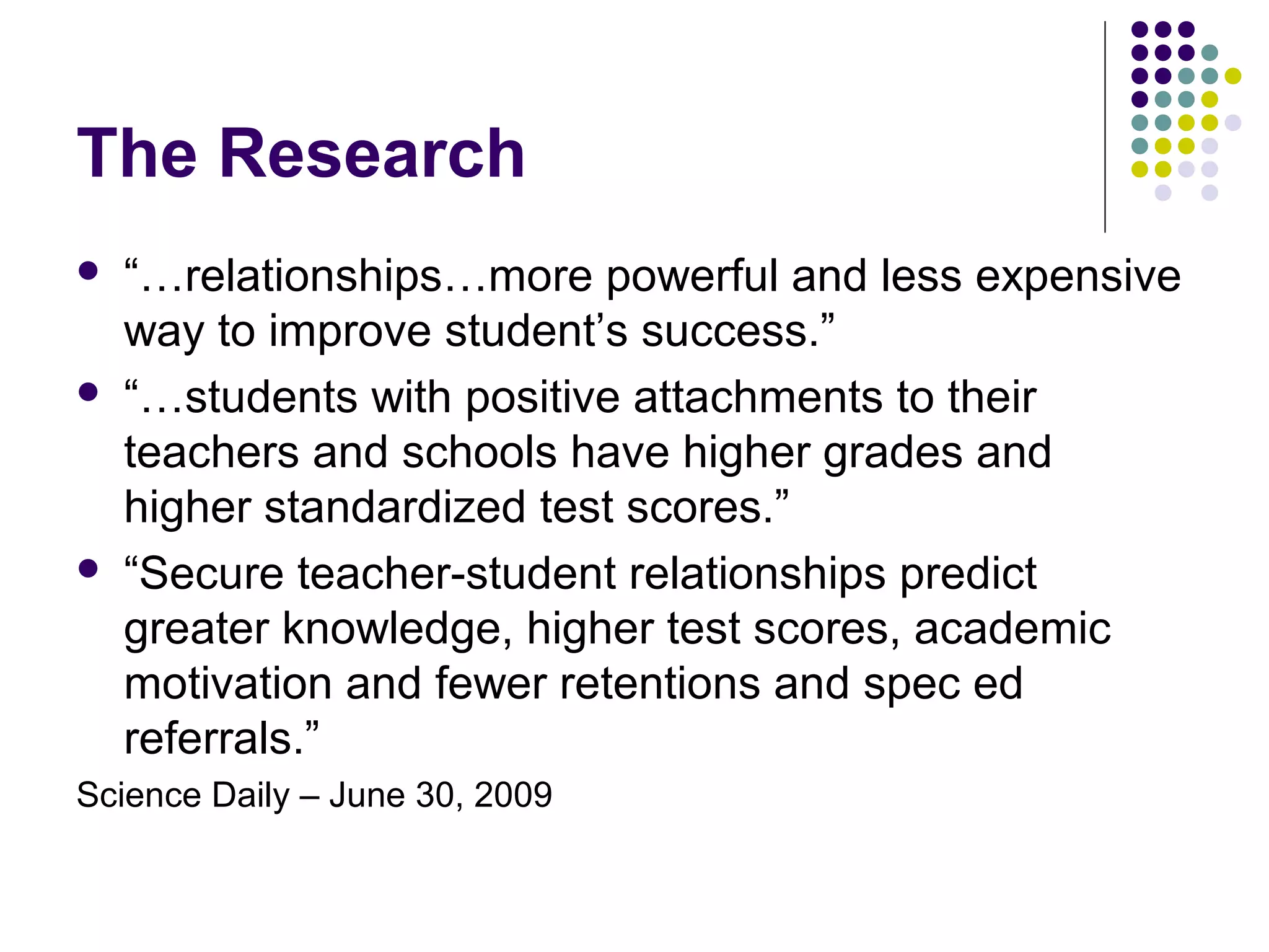 The Research
   “…relationships…more powerful and less expensive
    way to improve student’s success.”
   “…students with positive attachments to their
    teachers and schools have higher grades and
    higher standardized test scores.”
   “Secure teacher-student relationships predict
    greater knowledge, higher test scores, academic
    motivation and fewer retentions and spec ed
    referrals.”
Science Daily – June 30, 2009
 