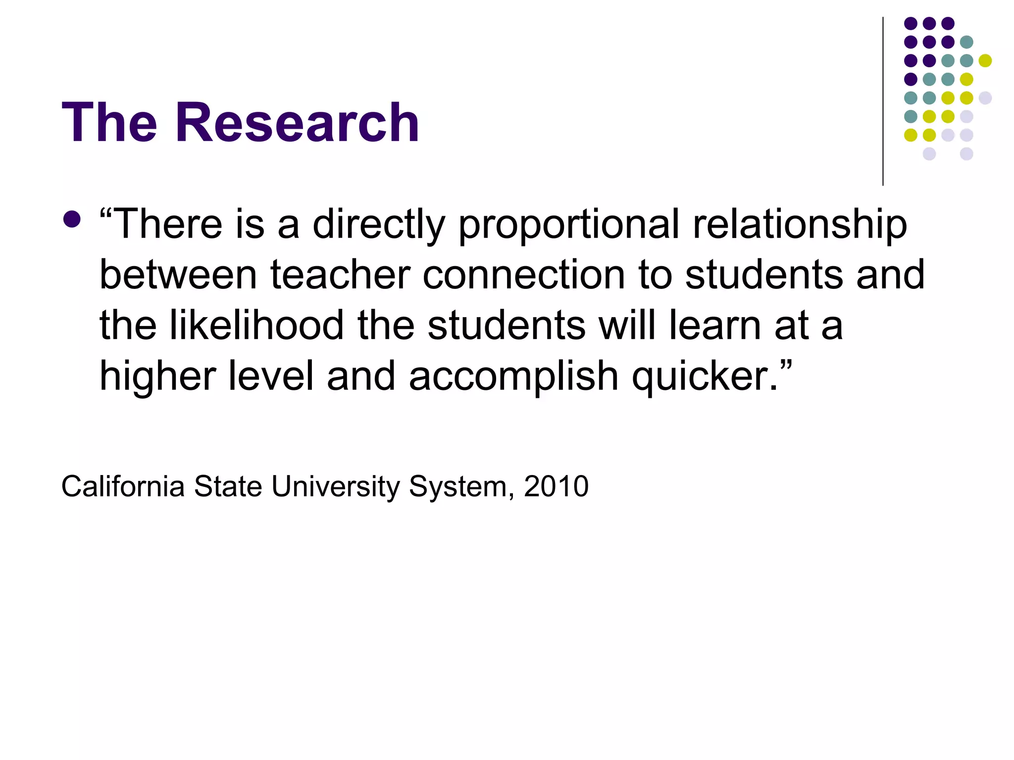 The Research
 “There  is a directly proportional relationship
  between teacher connection to students and
  the likelihood the students will learn at a
  higher level and accomplish quicker.”

California State University System, 2010
 