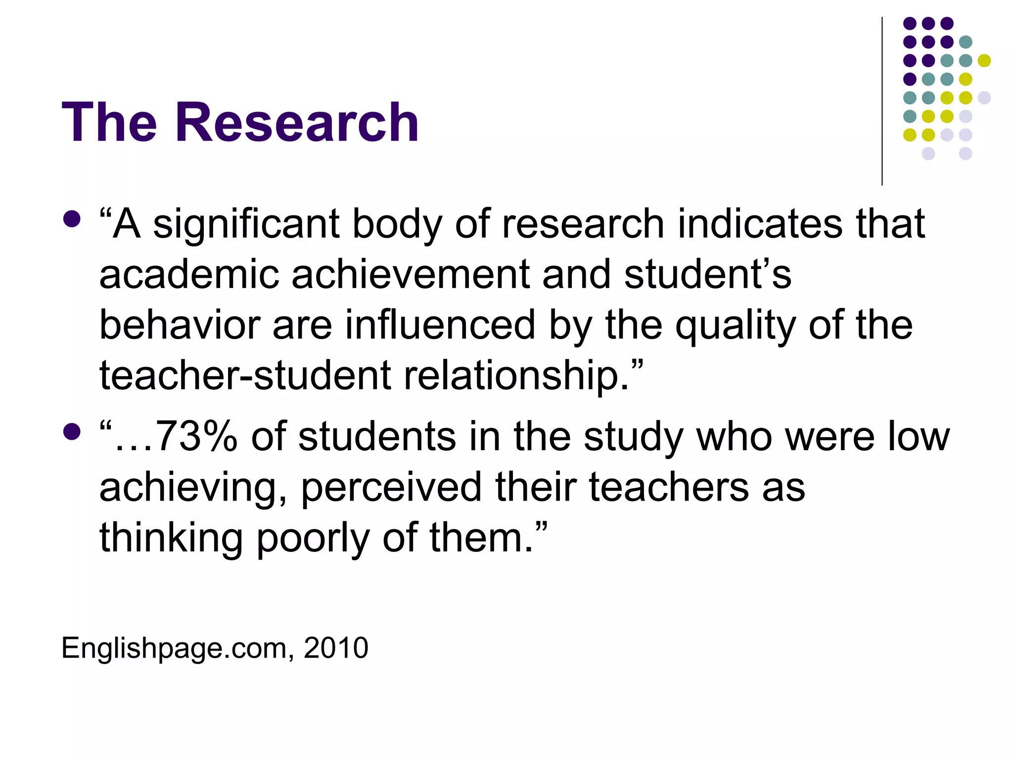 The Research
 “A significant body of research indicates that
  academic achievement and student’s
  behavior are influenced by the quality of the
  teacher-student relationship.”
 “…73% of students in the study who were low
  achieving, perceived their teachers as
  thinking poorly of them.”

Englishpage.com, 2010
 